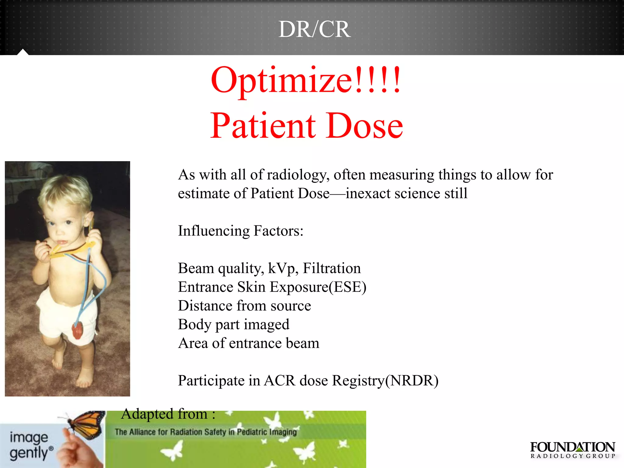 DR/CR

             Optimize!!!!
             Patient Dose
        As with all of radiology, often measuring things to allow for
        estimate of Patient Dose—inexact science still

        Influencing Factors:

        Beam quality, kVp, Filtration
        Entrance Skin Exposure(ESE)
        Distance from source
        Body part imaged
        Area of entrance beam

        Participate in ACR dose Registry(NRDR)

Adapted from :
 