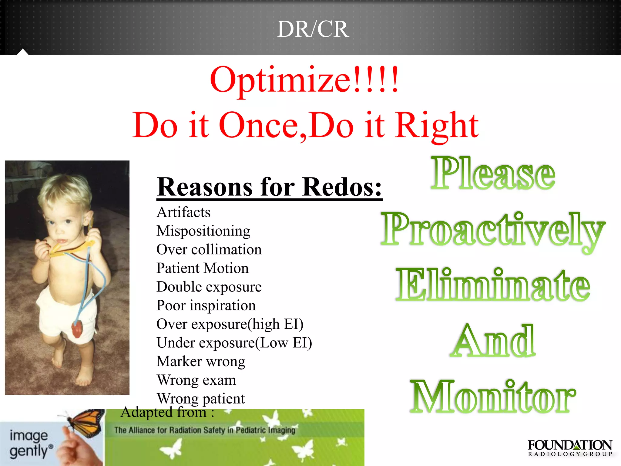 DR/CR

      Optimize!!!!
 Do it Once,Do it Right
     Reasons for Redos:
     Artifacts
     Mispositioning
     Over collimation
     Patient Motion
     Double exposure
     Poor inspiration
     Over exposure(high EI)
     Under exposure(Low EI)
     Marker wrong
     Wrong exam
     Wrong patient
Adapted from :
 