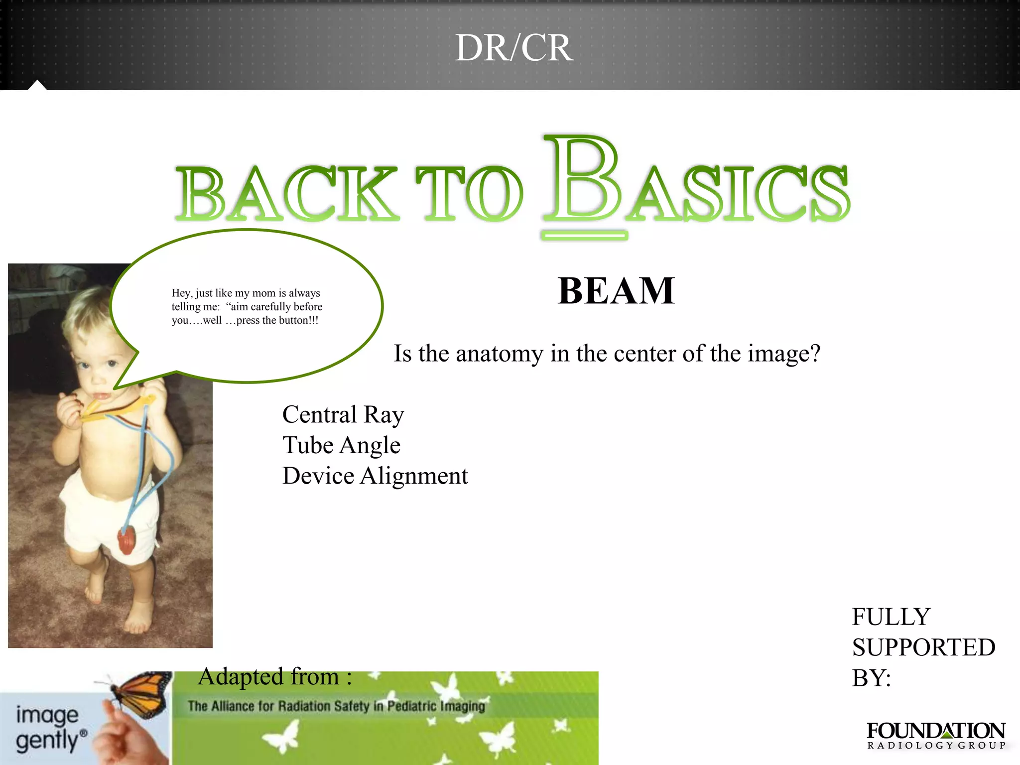 DR/CR




Hey, just like my mom is always
telling me: ―aim carefully before
                                                    BEAM
you….well …press the button!!!


                                    Is the anatomy in the center of the image?

                        Central Ray
                        Tube Angle
                        Device Alignment




                                                                                 FULLY
                                                                                 SUPPORTED
     Adapted from :                                                              BY:
 