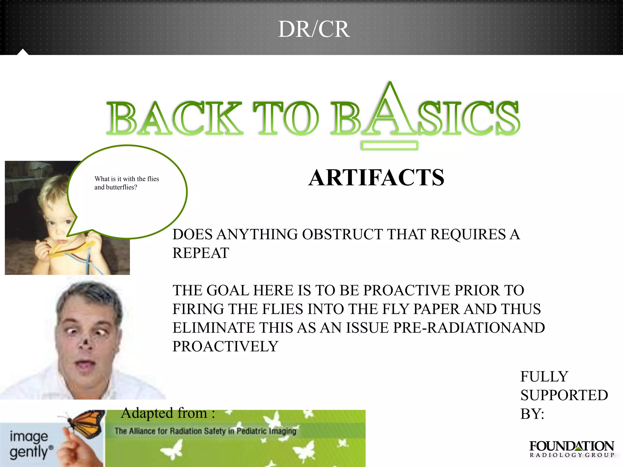 DR/CR




What is it with the flies
and butterflies?
                                           ARTIFACTS

                            DOES ANYTHING OBSTRUCT THAT REQUIRES A
                            REPEAT

                            THE GOAL HERE IS TO BE PROACTIVE PRIOR TO
                            FIRING THE FLIES INTO THE FLY PAPER AND THUS
                            ELIMINATE THIS AS AN ISSUE PRE-RADIATIONAND
                            PROACTIVELY
                                                                     FULLY
                                                                     SUPPORTED
          Adapted from :                                             BY:
 