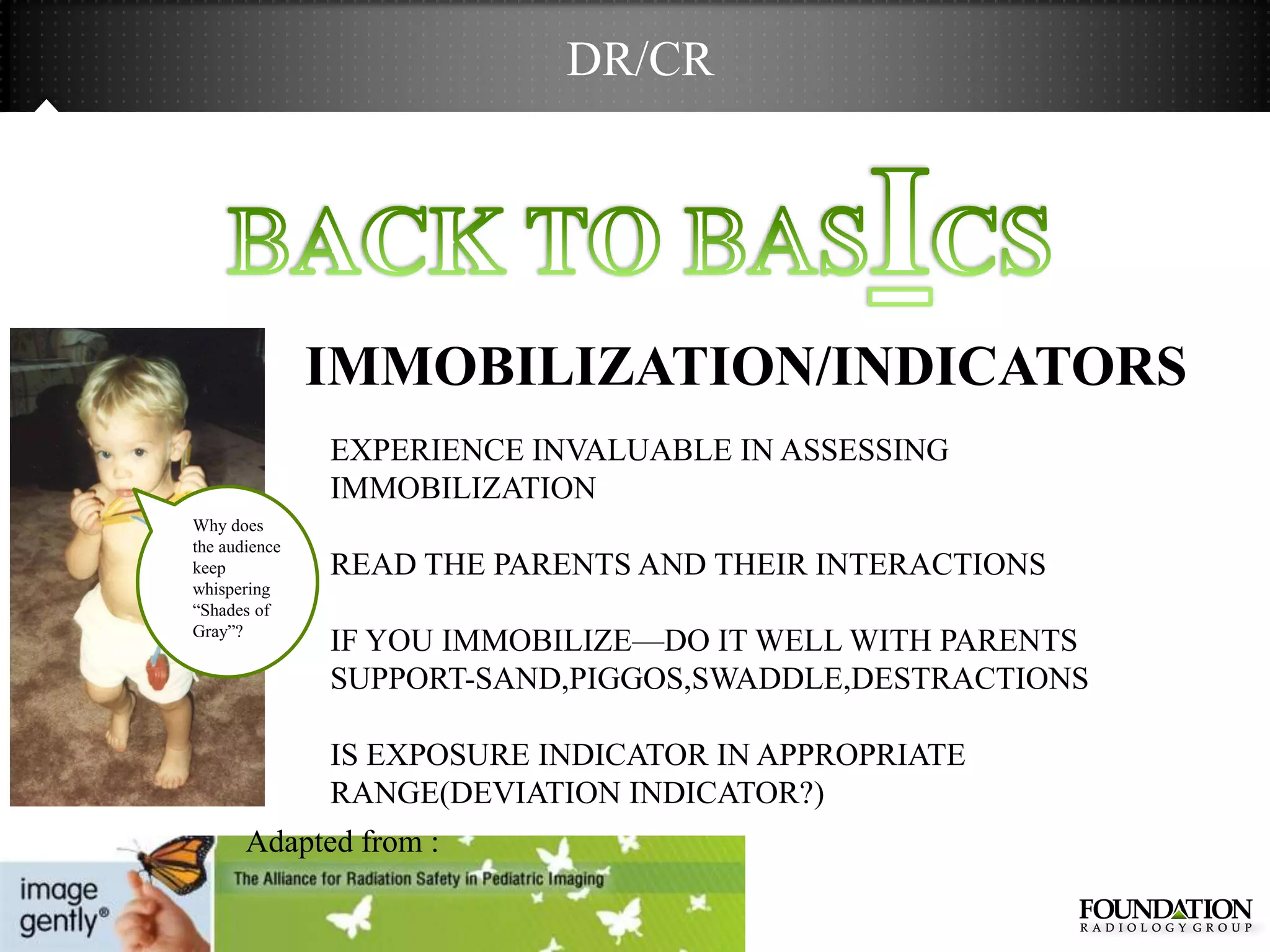 DR/CR




               IMMOBILIZATION/INDICATORS
               EXPERIENCE INVALUABLE IN ASSESSING
               IMMOBILIZATION
Why does
the audience
keep           READ THE PARENTS AND THEIR INTERACTIONS
whispering
―Shades of
Gray‖?
               IF YOU IMMOBILIZE—DO IT WELL WITH PARENTS
               SUPPORT-SAND,PIGGOS,SWADDLE,DESTRACTIONS

               IS EXPOSURE INDICATOR IN APPROPRIATE
               RANGE(DEVIATION INDICATOR?)
       Adapted from :
 