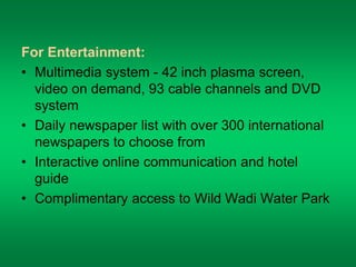 For Entertainment: 
• Multimedia system - 42 inch plasma screen, 
video on demand, 93 cable channels and DVD 
system 
• Daily newspaper list with over 300 international 
newspapers to choose from 
• Interactive online communication and hotel 
guide 
• Complimentary access to Wild Wadi Water Park 
 