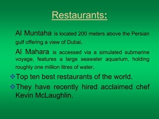 Restaurants: 
Al Muntaha is located 200 meters above the Persian 
gulf offering a view of Dubai. 
Al Mahara is accessed via a simulated submarine 
voyage, features a large seawater aquarium, holding 
roughly one million litres of water. 
Top ten best restaurants of the world. 
They have recently hired acclaimed chef 
Kevin McLaughlin. 
 