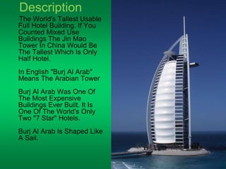 Description 
The World's Tallest Usable 
Full Hotel Building. If You 
Counted Mixed Use 
Buildings The Jin Mao 
Tower In China Would Be 
The Tallest Which Is Only 
Half Hotel. 
In English "Burj Al Arab" 
Means The Arabian Tower 
Burj Al Arab Was One Of 
The Most Expensive 
Buildings Ever Built. It Is 
One Of The World's Only 
Two "7 Star" Hotels. 
Burj Al Arab Is Shaped Like 
A Sail. 
 