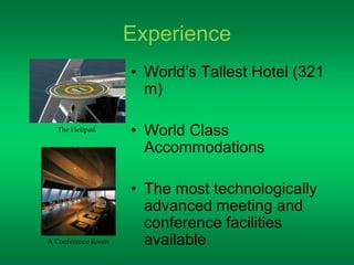 Experience 
• World’s Tallest Hotel (321 
m) 
• World Class 
Accommodations 
• The most technologically 
advanced meeting and 
conference facilities 
available 
The Helipad 
A Conference Room 
 