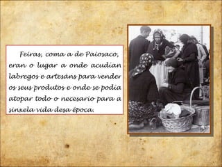 Feiras, coma a de Paiosaco,  eran o lugar a onde acudían labregos e artesáns para vender os seus produtos e onde se podía atopar todo o necesario para a sinxela vida desa época. 
