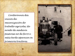 Contáronnos dos inicios da mecanización do traballo agrícola; do arado de madeira pasárase ao de ferro e máis tarde aparecen os primeiros tractores.  