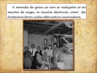 A moenda do gran xa non se realizaba só en muíños de auga, os muíños eléctricos, como  da Fontenova foron unha alternativa innovadora.  