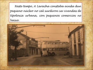 Neste tempo, A Laracha constaba aínda dun pequeno núcleo no cal xurdiron xa vivendas de tipoloxía urbana, con pequenos comercios no baixo.  