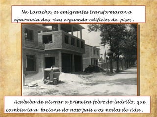 Na Laracha, os emigrantes transformaron a aparencia das rúas erguendo edificios de  pisos . Acababa de aterrar a primeira febre do ladrillo, que cambiaría a  faciana do noso país e os modos de vida . 
