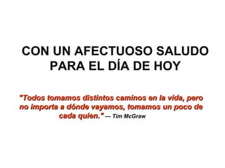 CON UN AFECTUOSO SALUDO PARA EL DÍA DE HOY "Todos tomamos distintos caminos en la vida, pero no importa a dónde vayamos, tomamos un poco de cada quien."   --- Tim McGraw              