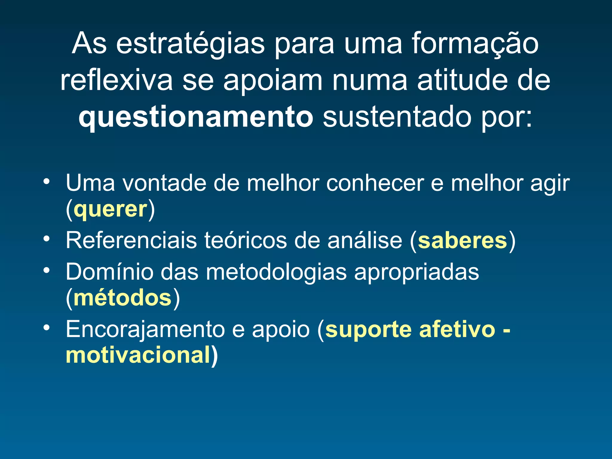 As estratégias para uma formação
reflexiva se apoiam numa atitude de
questionamento sustentado por:
• Uma vontade de melhor conhecer e melhor agir
(querer)
• Referenciais teóricos de análise (saberes)
• Domínio das metodologias apropriadas
(métodos)
• Encorajamento e apoio (suporte afetivo -
motivacional)
 