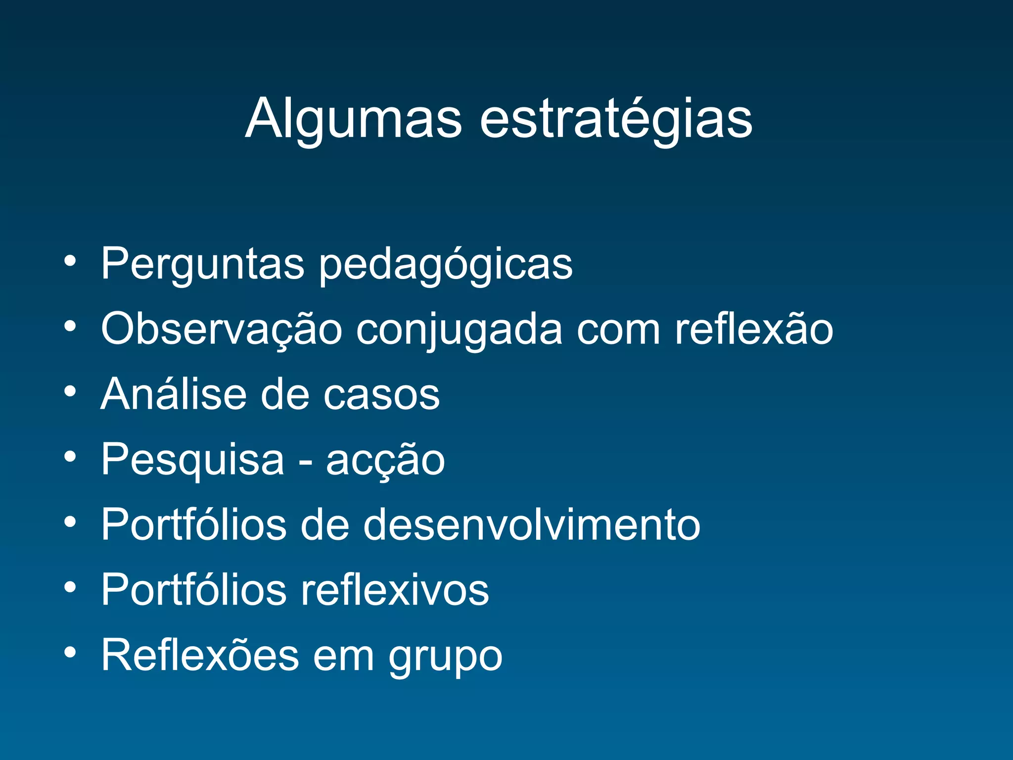 Algumas estratégias
• Perguntas pedagógicas
• Observação conjugada com reflexão
• Análise de casos
• Pesquisa - acção
• Portfólios de desenvolvimento
• Portfólios reflexivos
• Reflexões em grupo
 
