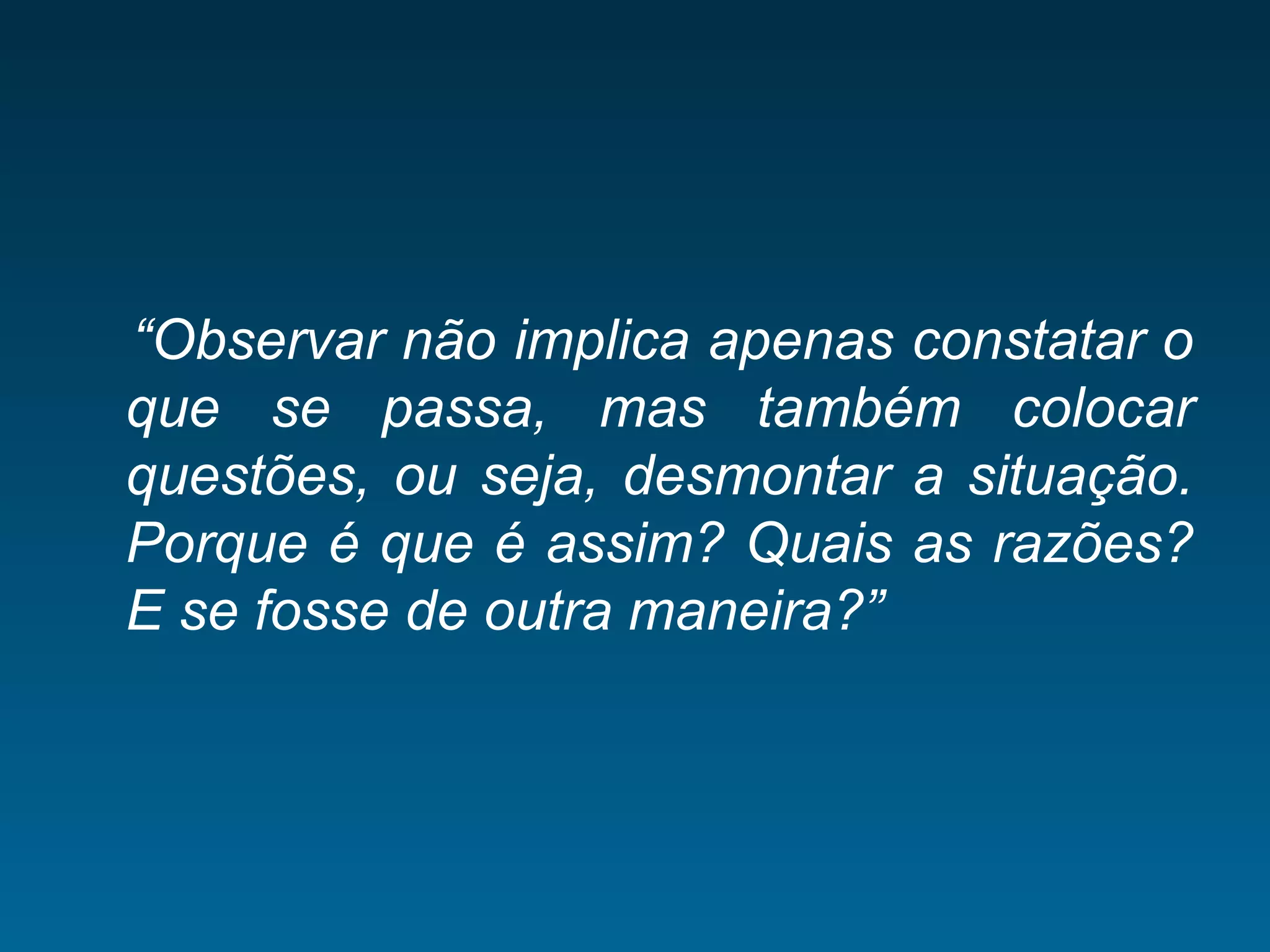 “Observar não implica apenas constatar o
que se passa, mas também colocar
questões, ou seja, desmontar a situação.
Porque é que é assim? Quais as razões?
E se fosse de outra maneira?”
 