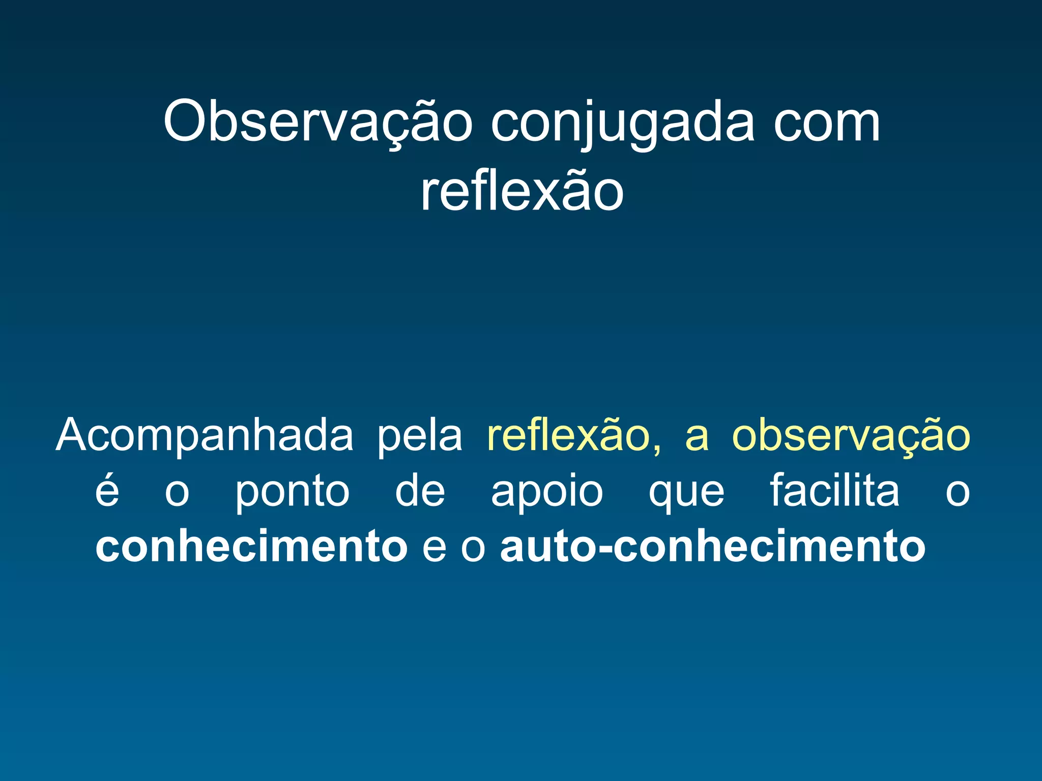 Observação conjugada com
reflexão
Acompanhada pela reflexão, a observação
é o ponto de apoio que facilita o
conhecimento e o auto-conhecimento
 