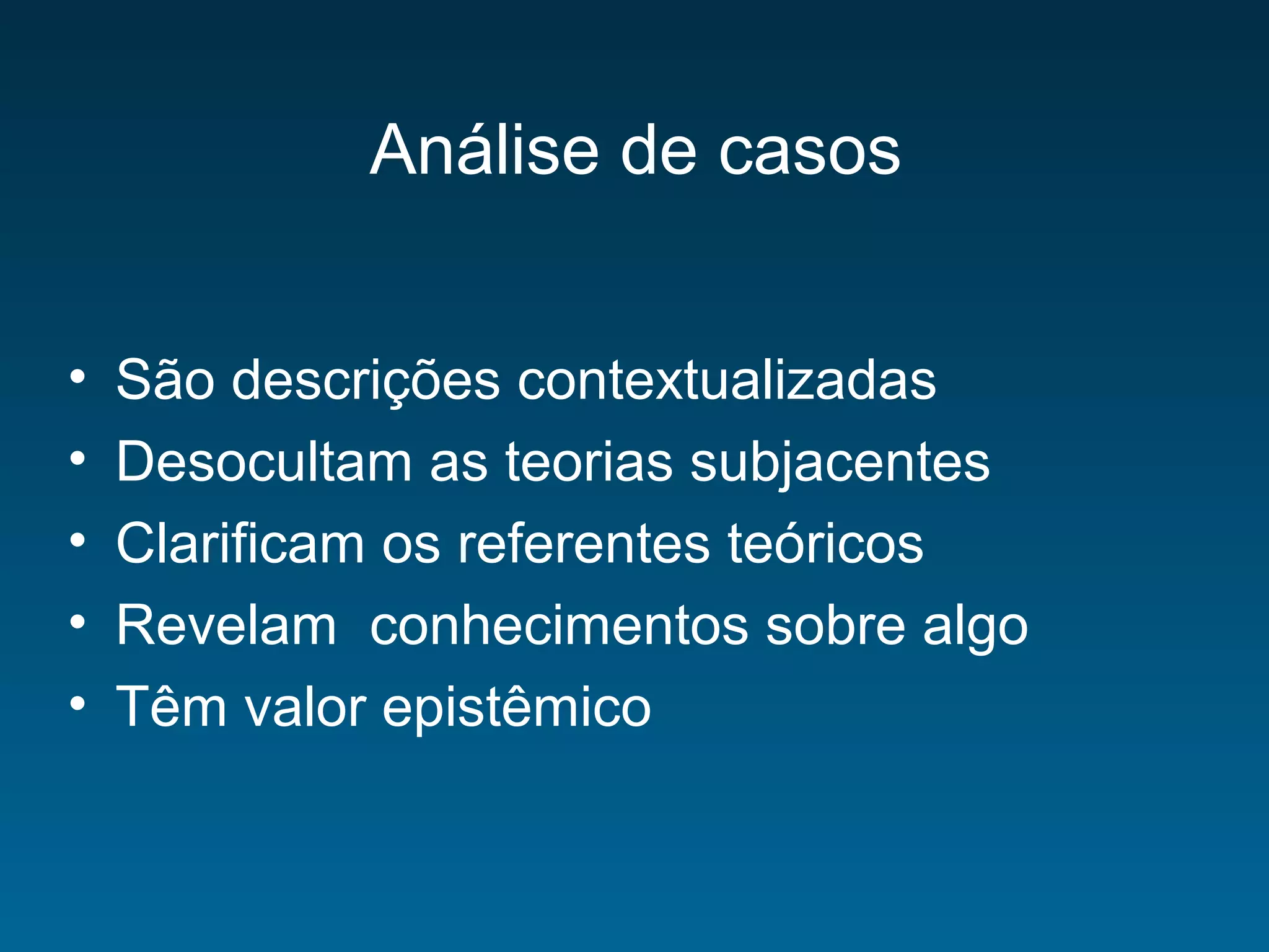 Análise de casos
• São descrições contextualizadas
• Desocultam as teorias subjacentes
• Clarificam os referentes teóricos
• Revelam conhecimentos sobre algo
• Têm valor epistêmico
 