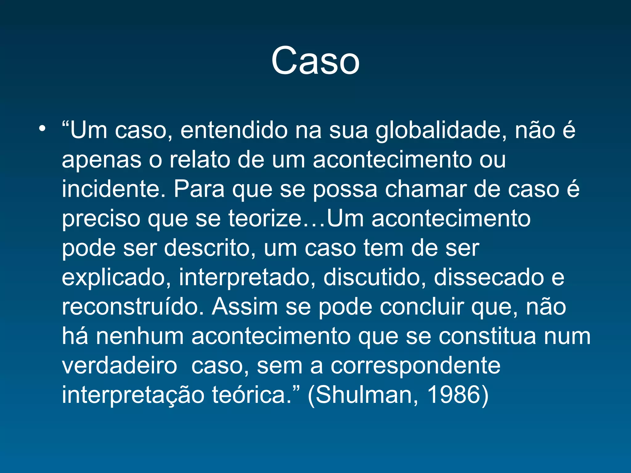 Caso
• “Um caso, entendido na sua globalidade, não é
apenas o relato de um acontecimento ou
incidente. Para que se possa chamar de caso é
preciso que se teorize…Um acontecimento
pode ser descrito, um caso tem de ser
explicado, interpretado, discutido, dissecado e
reconstruído. Assim se pode concluir que, não
há nenhum acontecimento que se constitua num
verdadeiro caso, sem a correspondente
interpretação teórica.” (Shulman, 1986)
 