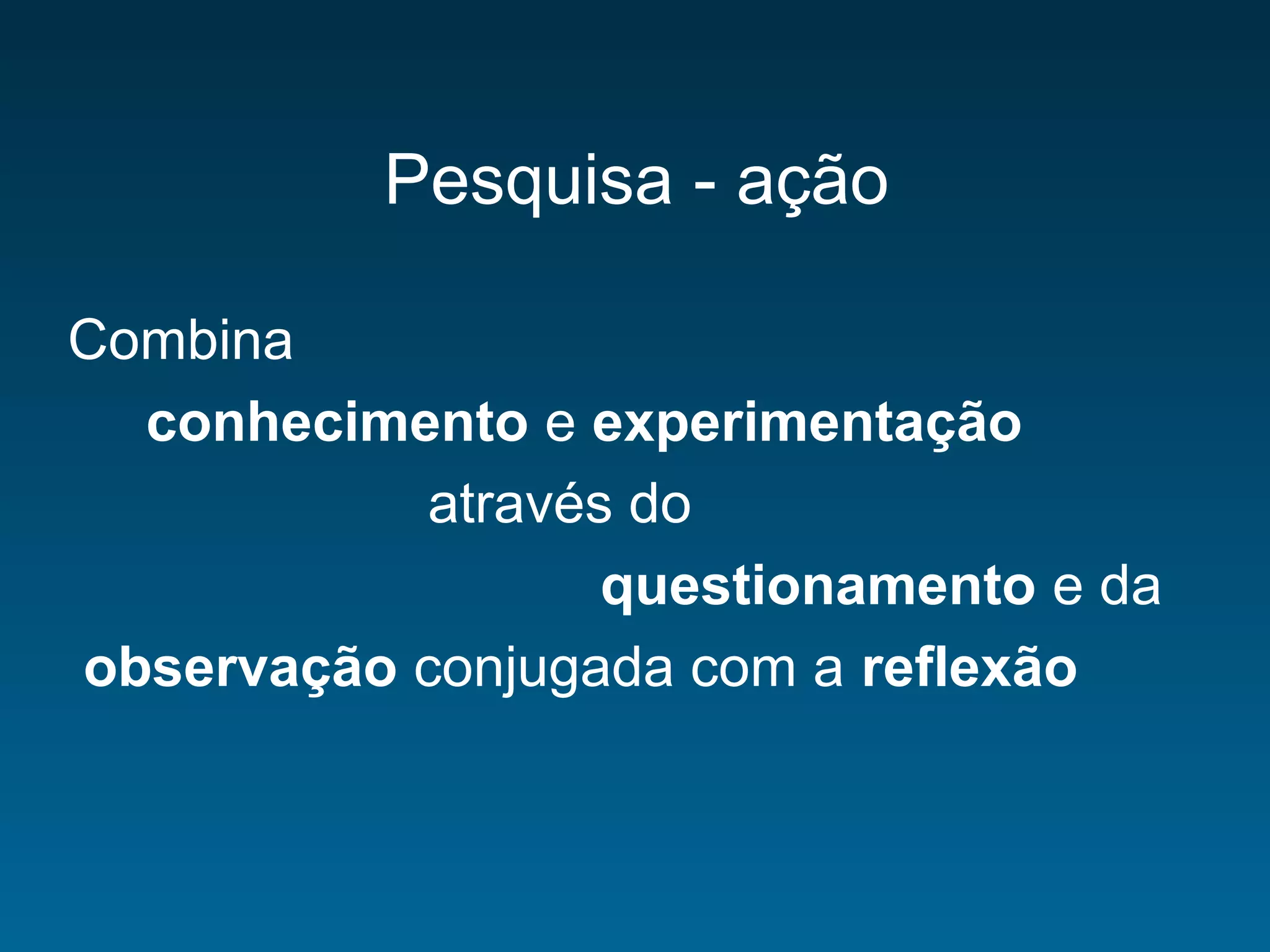 Pesquisa - ação
Combina
conhecimento e experimentação
através do
questionamento e da
observação conjugada com a reflexão
 
