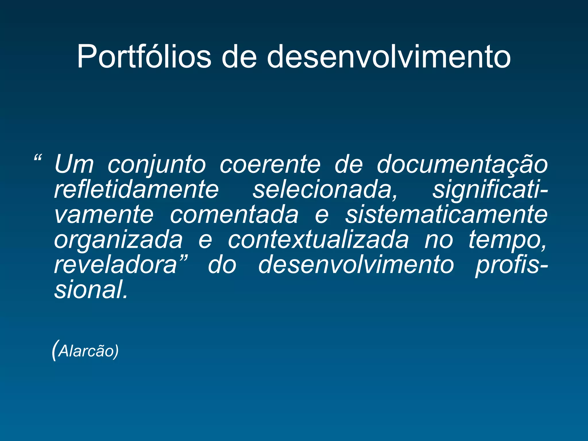 Portfólios de desenvolvimento
“ Um conjunto coerente de documentação
refletidamente selecionada, significati-
vamente comentada e sistematicamente
organizada e contextualizada no tempo,
reveladora” do desenvolvimento profis-
sional.
(Alarcão)
 