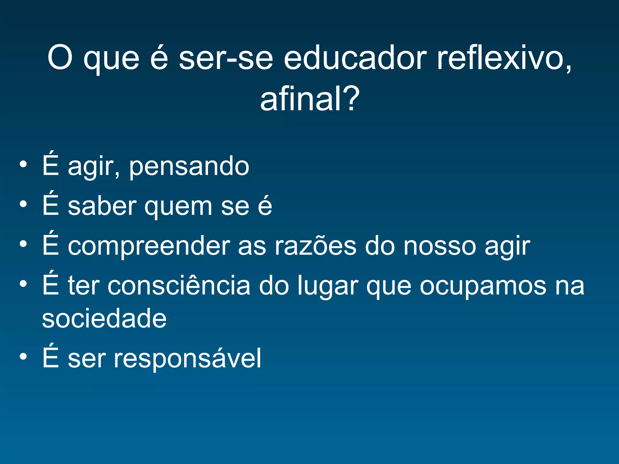 O que é ser-se educador reflexivo,
afinal?
• É agir, pensando
• É saber quem se é
• É compreender as razões do nosso agir
• É ter consciência do lugar que ocupamos na
sociedade
• É ser responsável
 