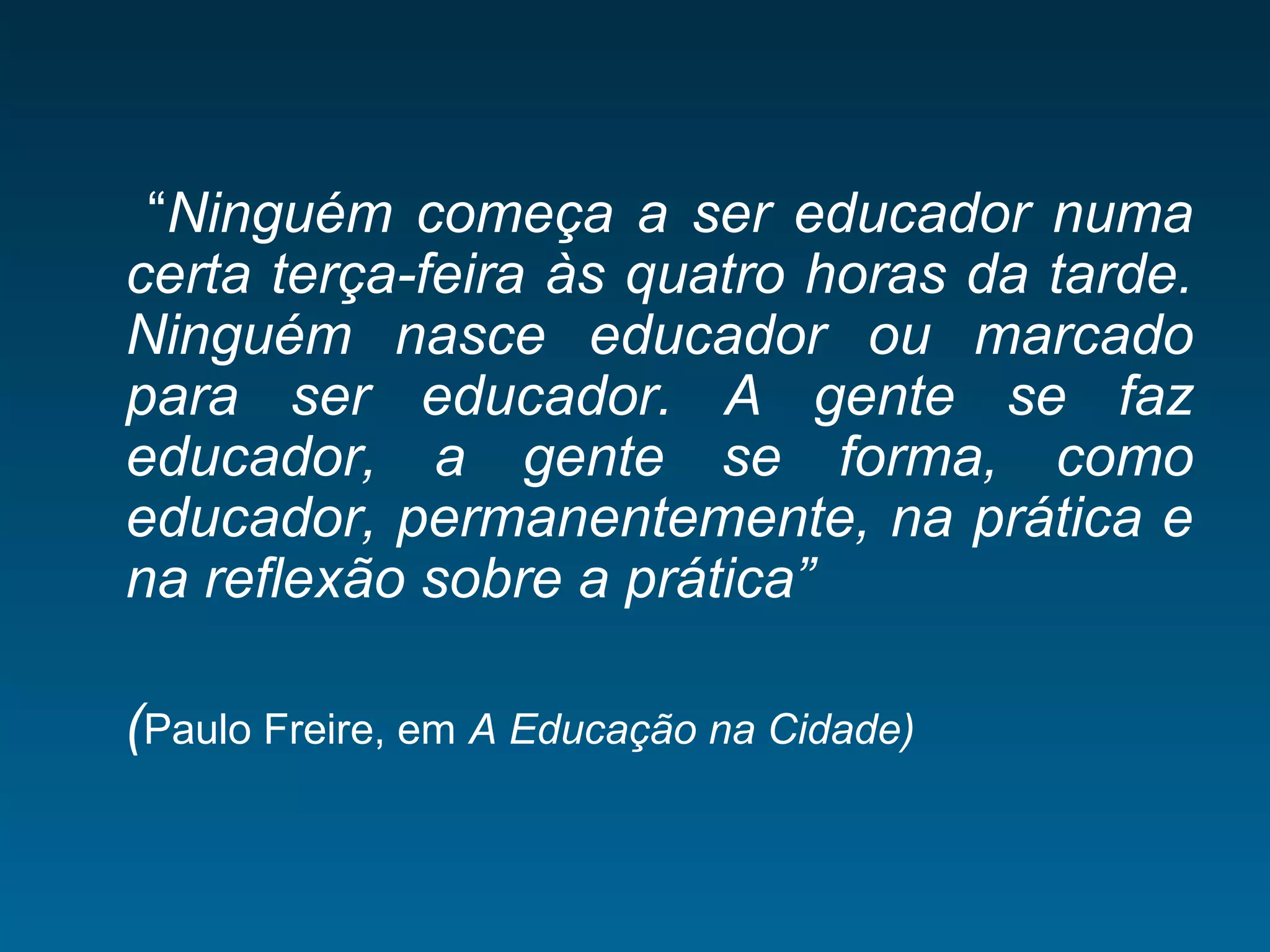 “Ninguém começa a ser educador numa
certa terça-feira às quatro horas da tarde.
Ninguém nasce educador ou marcado
para ser educador. A gente se faz
educador, a gente se forma, como
educador, permanentemente, na prática e
na reflexão sobre a prática”
(Paulo Freire, em A Educação na Cidade)
 