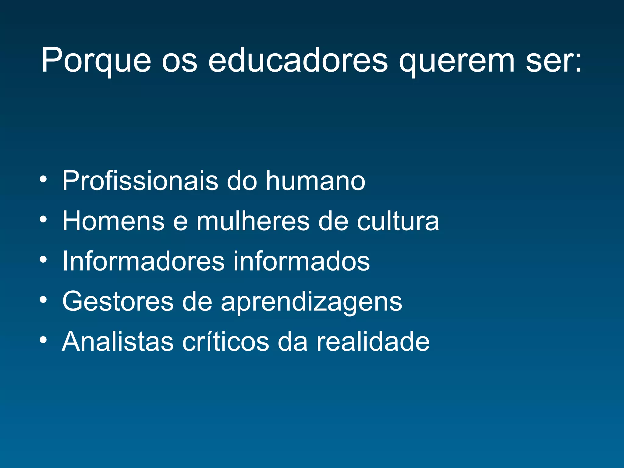 Porque os educadores querem ser:
• Profissionais do humano
• Homens e mulheres de cultura
• Informadores informados
• Gestores de aprendizagens
• Analistas críticos da realidade
 