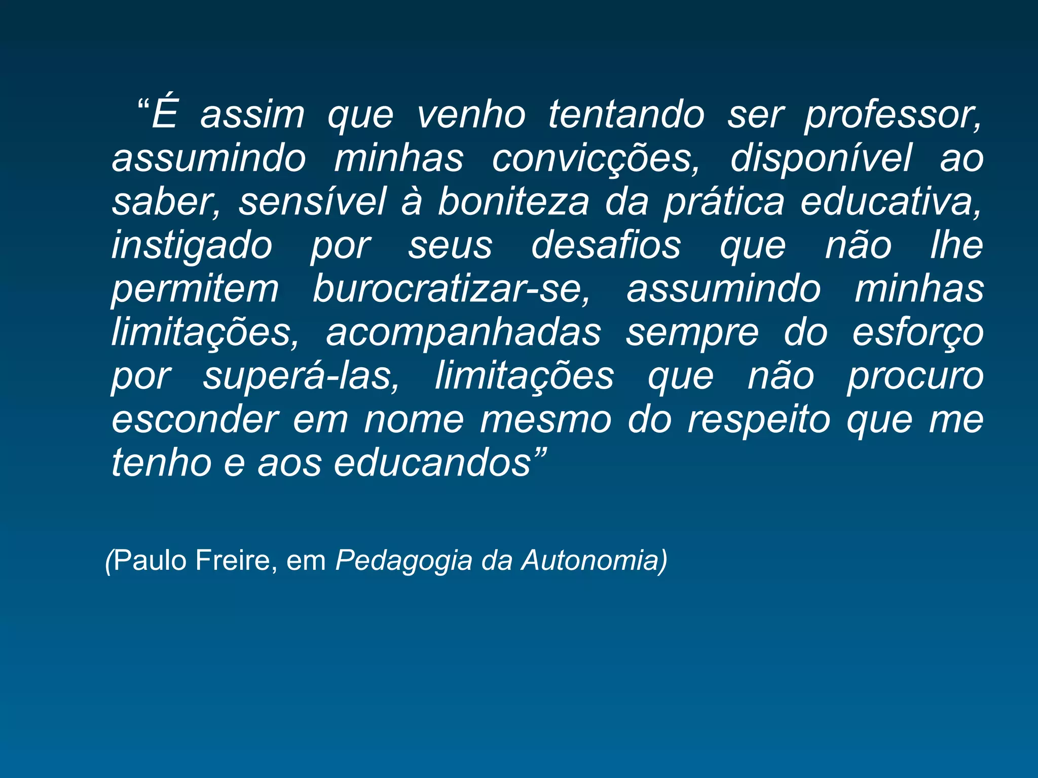 “É assim que venho tentando ser professor,
assumindo minhas convicções, disponível ao
saber, sensível à boniteza da prática educativa,
instigado por seus desafios que não lhe
permitem burocratizar-se, assumindo minhas
limitações, acompanhadas sempre do esforço
por superá-las, limitações que não procuro
esconder em nome mesmo do respeito que me
tenho e aos educandos”
(Paulo Freire, em Pedagogia da Autonomia)
 