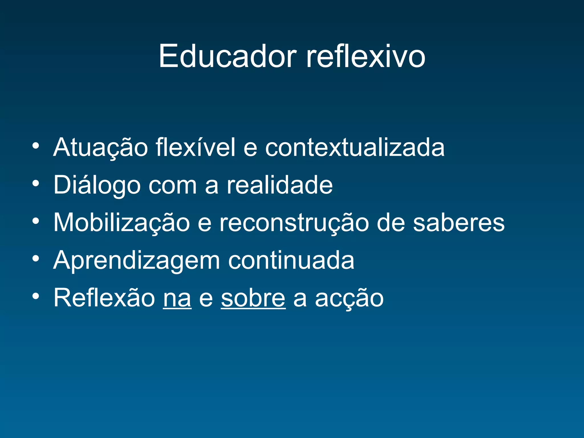 Educador reflexivo
• Atuação flexível e contextualizada
• Diálogo com a realidade
• Mobilização e reconstrução de saberes
• Aprendizagem continuada
• Reflexão na e sobre a acção
 