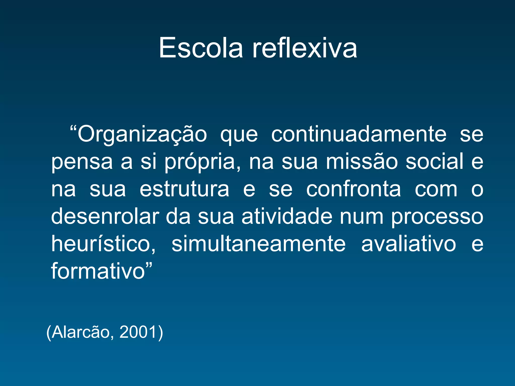 Escola reflexiva
“Organização que continuadamente se
pensa a si própria, na sua missão social e
na sua estrutura e se confronta com o
desenrolar da sua atividade num processo
heurístico, simultaneamente avaliativo e
formativo”
(Alarcão, 2001)
 