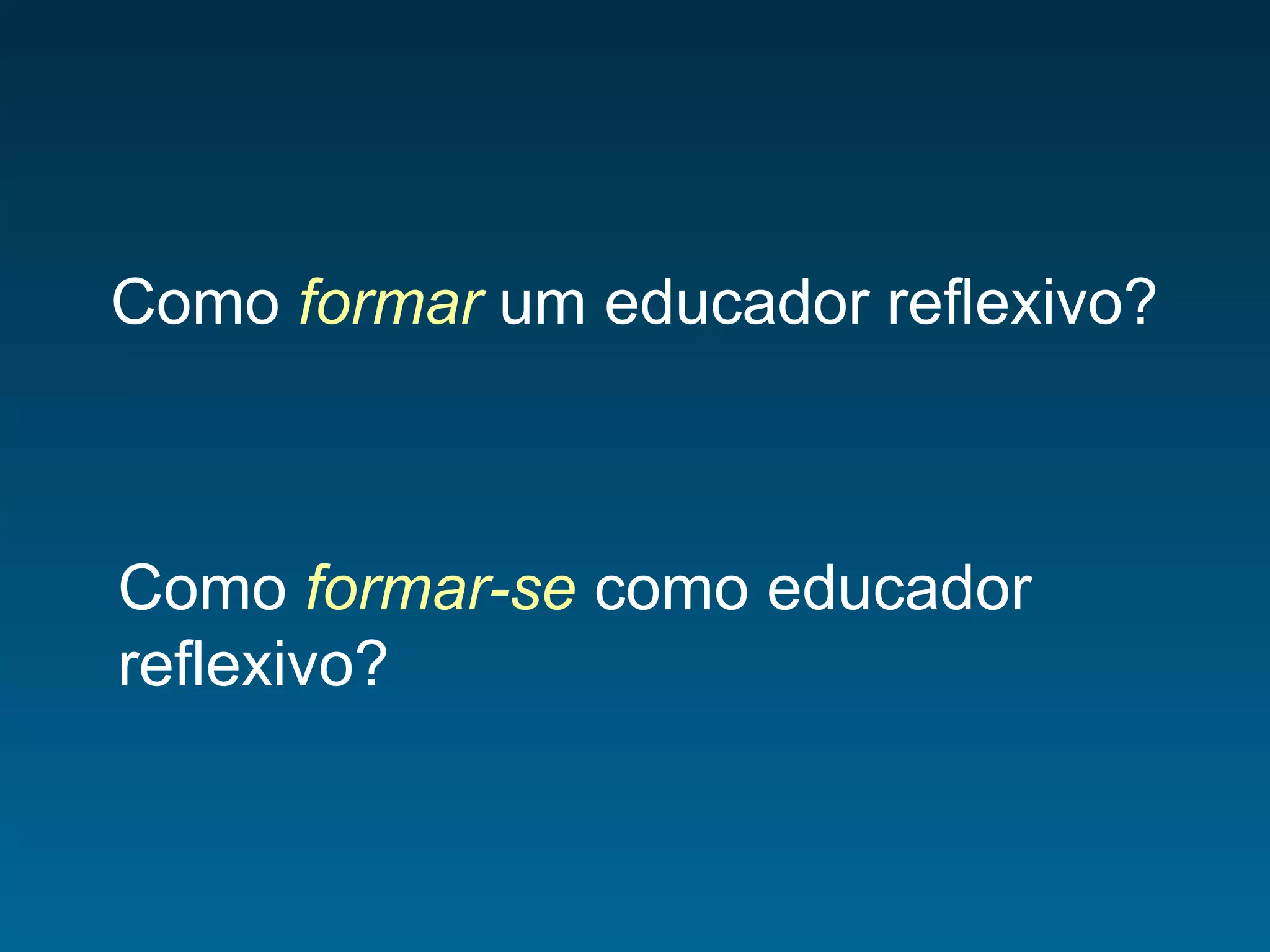 Como formar um educador reflexivo?
Como formar-se como educador
reflexivo?
 