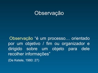 Observação
Observação “é um processo… orientado
por um objetivo / fim ou organizador e
dirigido sobre um objeto para dele
recolher informações”
(De Ketele, 1980: 27)
 