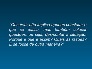 “Observar não implica apenas constatar o
que se passa, mas também colocar
questões, ou seja, desmontar a situação.
Porque é que é assim? Quais as razões?
E se fosse de outra maneira?”
 