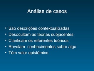 Análise de casos
• São descrições contextualizadas
• Desocultam as teorias subjacentes
• Clarificam os referentes teóricos
• Revelam conhecimentos sobre algo
• Têm valor epistêmico
 