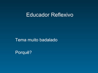 Educador Reflexivo
Tema muito badalado
Porquê?
 