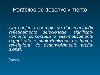 Portfólios de desenvolvimento
“ Um conjunto coerente de documentação
refletidamente selecionada, significati-
vamente comentada e sistematicamente
organizada e contextualizada no tempo,
reveladora” do desenvolvimento profis-
sional.
(Alarcão)
 