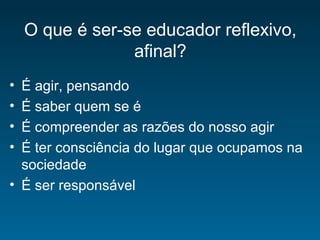 O que é ser-se educador reflexivo,
afinal?
• É agir, pensando
• É saber quem se é
• É compreender as razões do nosso agir
• É ter consciência do lugar que ocupamos na
sociedade
• É ser responsável
 