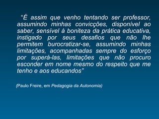 “É assim que venho tentando ser professor,
assumindo minhas convicções, disponível ao
saber, sensível à boniteza da prática educativa,
instigado por seus desafios que não lhe
permitem burocratizar-se, assumindo minhas
limitações, acompanhadas sempre do esforço
por superá-las, limitações que não procuro
esconder em nome mesmo do respeito que me
tenho e aos educandos”
(Paulo Freire, em Pedagogia da Autonomia)
 