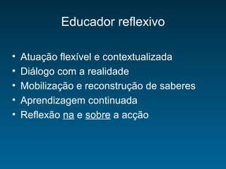 Educador reflexivo
• Atuação flexível e contextualizada
• Diálogo com a realidade
• Mobilização e reconstrução de saberes
• Aprendizagem continuada
• Reflexão na e sobre a acção
 