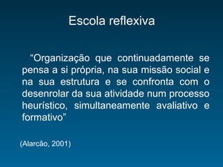 Escola reflexiva
“Organização que continuadamente se
pensa a si própria, na sua missão social e
na sua estrutura e se confronta com o
desenrolar da sua atividade num processo
heurístico, simultaneamente avaliativo e
formativo”
(Alarcão, 2001)
 