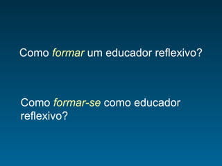 Como formar um educador reflexivo?
Como formar-se como educador
reflexivo?
 
