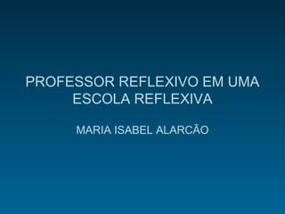 PROFESSOR REFLEXIVO EM UMA
ESCOLA REFLEXIVA
MARIA ISABEL ALARCÃO
 
