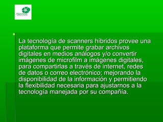 
La tecnología de scanners híbridos provee unaLa tecnología de scanners híbridos provee una
plataforma que permite grabar archivosplataforma que permite grabar archivos
digitales en medios análogos y/o convertirdigitales en medios análogos y/o convertir
imágenes de microfilm a imágenes digitales,imágenes de microfilm a imágenes digitales,
para compartirlas a través de internet, redespara compartirlas a través de internet, redes
de datos o correo electrónico; mejorando lade datos o correo electrónico; mejorando la
disponibilidad de la información y permitiendodisponibilidad de la información y permitiendo
la flexibilidad necesaria para ajustarnos a lala flexibilidad necesaria para ajustarnos a la
tecnología manejada por su compañía.tecnología manejada por su compañía.
 