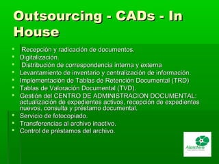 Outsourcing - CADs - InOutsourcing - CADs - In
HouseHouse
 Recepción y radicación de documentos.Recepción y radicación de documentos.
 Digitalización.Digitalización.
 Distribución de correspondencia interna y externaDistribución de correspondencia interna y externa
 Levantamiento de inventario y centralización de información.Levantamiento de inventario y centralización de información.
 Implementación de Tablas de Retención Documental (TRD)Implementación de Tablas de Retención Documental (TRD)
 Tablas de Valoración Documental (TVD).Tablas de Valoración Documental (TVD).
 Gestión del CENTRO DE ADMINISTRACION DOCUMENTAL:Gestión del CENTRO DE ADMINISTRACION DOCUMENTAL:
actualización de expedientes activos, recepción de expedientesactualización de expedientes activos, recepción de expedientes
nuevos, consulta y préstamo documental.nuevos, consulta y préstamo documental.
 Servicio de fotocopiado.Servicio de fotocopiado.
 Transferencias al archivo inactivo.Transferencias al archivo inactivo.
 Control de préstamos del archivo.Control de préstamos del archivo.
 