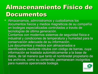 Almacenamiento Físico deAlmacenamiento Físico de
DocumentosDocumentos
 Almacenamos, administramos y custodiamos losAlmacenamos, administramos y custodiamos los
documentos físicos y medios magnéticos de su compañíadocumentos físicos y medios magnéticos de su compañía
en bodegas especializadas controladas a través deen bodegas especializadas controladas a través de
tecnologías de última generación.tecnologías de última generación.
Contamos con modernos sistemas de seguridad física eContamos con modernos sistemas de seguridad física e
industrial y condiciones de temperatura y humedad para laindustrial y condiciones de temperatura y humedad para la
conservación adecuada de su información.conservación adecuada de su información.
Los documentos y medios son almacenados eLos documentos y medios son almacenados e
identificados mediante rótulos con código de barras, cuyaidentificados mediante rótulos con código de barras, cuya
información se traslada automáticamente a la base deinformación se traslada automáticamente a la base de
datos, de tal manera que tanto el nombredel propietario dedatos, de tal manera que tanto el nombredel propietario de
los archivos, como su contenido, permanecen incógnitoslos archivos, como su contenido, permanecen incógnitos
para nuestros operariosde bodega.para nuestros operariosde bodega.
 