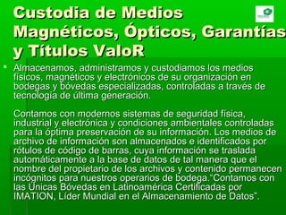 Custodia de MediosCustodia de Medios
Magnéticos, Ópticos, GarantíasMagnéticos, Ópticos, Garantías
y Títulos ValoRy Títulos ValoR
 Almacenamos, administramos y custodiamos los mediosAlmacenamos, administramos y custodiamos los medios
físicos, magnéticos y electrónicos de su organización enfísicos, magnéticos y electrónicos de su organización en
bodegas y bóvedas especializadas, controladas a través debodegas y bóvedas especializadas, controladas a través de
tecnología de última generación.tecnología de última generación.
Contamos con modernos sistemas de seguridad física,Contamos con modernos sistemas de seguridad física,
industrial y electrónica y condiciones ambientales controladasindustrial y electrónica y condiciones ambientales controladas
para la óptima preservación de su información. Los medios depara la óptima preservación de su información. Los medios de
archivo de información son almacenados e identificados porarchivo de información son almacenados e identificados por
rótulos de código de barras, cuya información se trasladarótulos de código de barras, cuya información se traslada
automáticamente a la base de datos de tal manera que elautomáticamente a la base de datos de tal manera que el
nombre del propietario de los archivos y contenido permanecennombre del propietario de los archivos y contenido permanecen
incógnitos para nuestros operarios de bodega.“Contamos conincógnitos para nuestros operarios de bodega.“Contamos con
las Únicas Bóvedas en Latinoamérica Certificadas porlas Únicas Bóvedas en Latinoamérica Certificadas por
IMATION, Líder Mundial en el Almacenamiento de Datos”.IMATION, Líder Mundial en el Almacenamiento de Datos”.
 