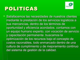 POLITICASPOLITICAS
 Satisfacemos las necesidades de nuestros clientesSatisfacemos las necesidades de nuestros clientes
mediante la prestación de los servicios logísticos amediante la prestación de los servicios logísticos a
sus mercancías, dentro de los términos desus mercancías, dentro de los términos de
oportunidad y eficiencia acordados. contamos conoportunidad y eficiencia acordados. contamos con
un equipo humano experto, con vocación de servicioun equipo humano experto, con vocación de servicio
y capacitación permanente. buscamos lay capacitación permanente. buscamos la
optimización de los recursos bajo el concepto deoptimización de los recursos bajo el concepto de
costos razonables, todo enmarcado dentro de unacostos razonables, todo enmarcado dentro de una
cultura de cumplimiento y de mejoramiento continuocultura de cumplimiento y de mejoramiento continuo
del sistema de gestión de la calidad.del sistema de gestión de la calidad.
 