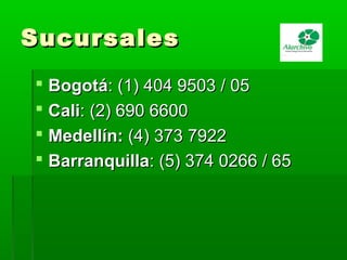 SucursalesSucursales
 BogotáBogotá: (1) 404 9503 / 05: (1) 404 9503 / 05
 CaliCali: (2) 690 6600: (2) 690 6600
 Medellín:Medellín: (4) 373 7922(4) 373 7922
 BarranquillaBarranquilla: (5) 374 0266 / 65: (5) 374 0266 / 65
 