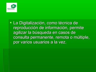  La Digitalización, como técnica deLa Digitalización, como técnica de
reproducción de información, permitereproducción de información, permite
agilizar la búsqueda en casos deagilizar la búsqueda en casos de
consulta permanente, remota o múltiple,consulta permanente, remota o múltiple,
por varios usuarios a la vez.por varios usuarios a la vez.
 