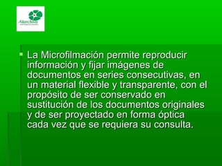  La Microfilmación permite reproducirLa Microfilmación permite reproducir
información y fijar imágenes deinformación y fijar imágenes de
documentos en series consecutivas, endocumentos en series consecutivas, en
un material flexible y transparente, con elun material flexible y transparente, con el
propósito de ser conservado enpropósito de ser conservado en
sustitución de los documentos originalessustitución de los documentos originales
y de ser proyectado en forma ópticay de ser proyectado en forma óptica
cada vez que se requiera su consulta.cada vez que se requiera su consulta.
 