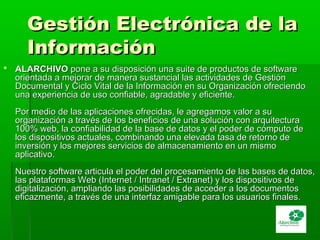 Gestión Electrónica de laGestión Electrónica de la
InformaciónInformación
 ALARCHIVOALARCHIVO pone a su disposición una suite de productos de softwarepone a su disposición una suite de productos de software
orientada a mejorar de manera sustancial las actividades de Gestiónorientada a mejorar de manera sustancial las actividades de Gestión
Documental y Ciclo Vital de la Información en su Organización ofreciendoDocumental y Ciclo Vital de la Información en su Organización ofreciendo
una experiencia de uso confiable, agradable y eficiente.una experiencia de uso confiable, agradable y eficiente.
Por medio de las aplicaciones ofrecidas, le agregamos valor a suPor medio de las aplicaciones ofrecidas, le agregamos valor a su
organización a través de los beneficios de una solución con arquitecturaorganización a través de los beneficios de una solución con arquitectura
100% web, la confiabilidad de la base de datos y el poder de cómputo de100% web, la confiabilidad de la base de datos y el poder de cómputo de
los dispositivos actuales, combinando una elevada tasa de retorno delos dispositivos actuales, combinando una elevada tasa de retorno de
inversión y los mejores servicios de almacenamiento en un mismoinversión y los mejores servicios de almacenamiento en un mismo
aplicativo.aplicativo.
Nuestro software articula el poder del procesamiento de las bases de datos,Nuestro software articula el poder del procesamiento de las bases de datos,
las plataformas Web (Internet / Intranet / Extranet) y los dispositivos delas plataformas Web (Internet / Intranet / Extranet) y los dispositivos de
digitalización, ampliando las posibilidades de acceder a los documentosdigitalización, ampliando las posibilidades de acceder a los documentos
eficazmente, a través de una interfaz amigable para los usuarios finales.eficazmente, a través de una interfaz amigable para los usuarios finales.
 